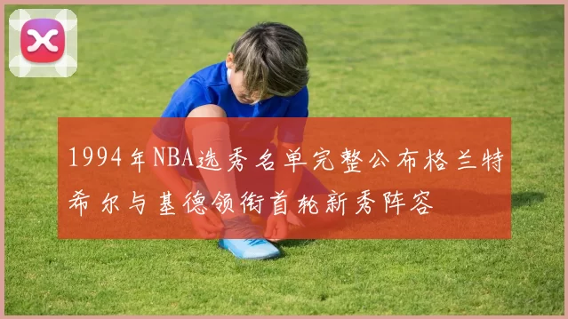 1994年NBA选秀名单完整公布格兰特希尔与基德领衔首轮新秀阵容