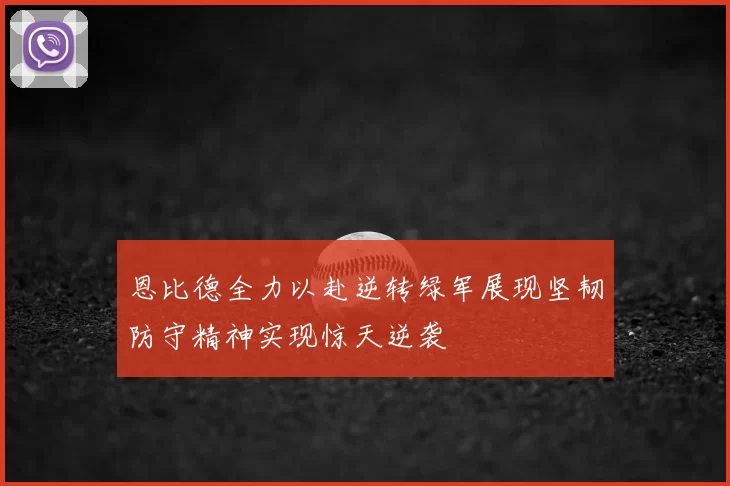 恩比德全力以赴逆转绿军展现坚韧防守精神实现惊天逆袭