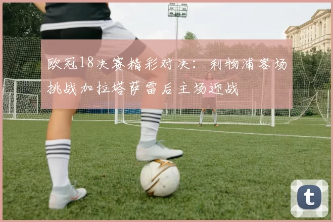欧冠18决赛精彩对决：利物浦客场挑战加拉塔萨雷后主场迎战