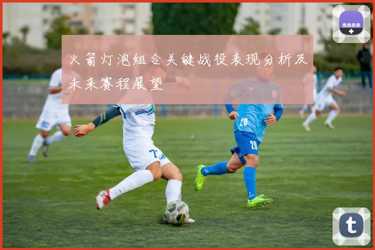 火箭灯泡组合关键战役表现分析及未来赛程展望