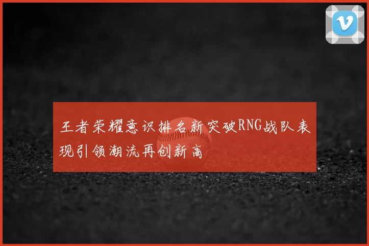 王者荣耀意识排名新突破RNG战队表现引领潮流再创新高
