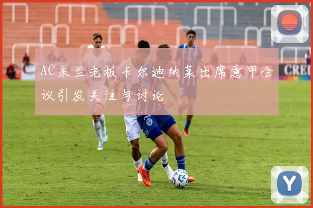 AC米兰老板卡尔迪纳莱出席意甲会议引发关注与讨论