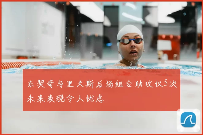 东契奇与里夫斯后场组合助攻仅5次未来表现令人忧虑