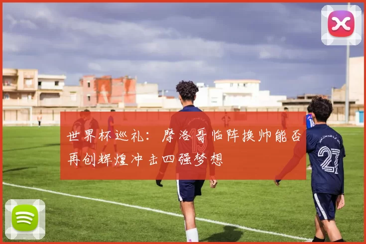 世界杯巡礼:摩洛哥临阵换帅能否再创辉煌冲击四强梦想