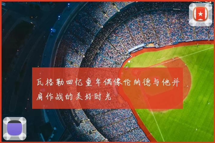 瓦格勒回忆童年偶像伦纳德与他并肩作战的美好时光