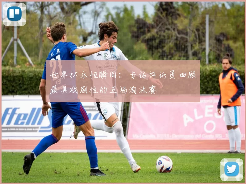 世界杯永恒瞬间:专访评论员回顾最具戏剧性的五场淘汰赛