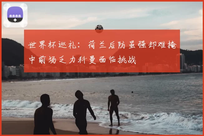 世界杯巡礼:荷兰后防虽强却难掩中前场乏力科曼面临挑战