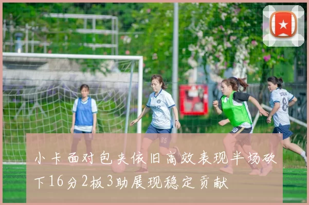 小卡面对包夹依旧高效表现半场砍下16分2板3助展现稳定贡献