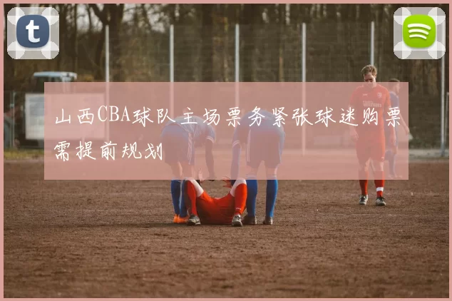 山西CBA球队主场票务紧张球迷购票需提前规划