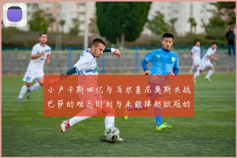小卢卡斯回忆与马尔基尼奥斯共战巴萨的难忘时刻与未能捧起欧冠的遗憾