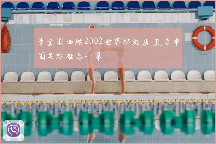 李金羽回顾2002世界杯经历 直言中国足球难忘一幕