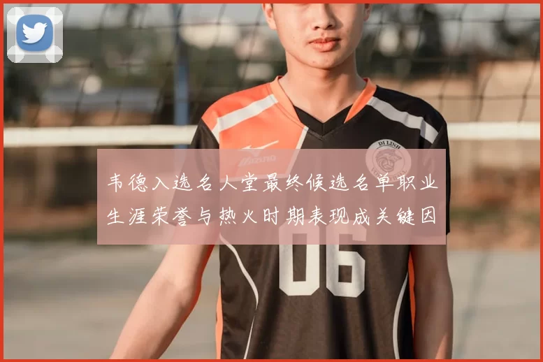 韦德入选名人堂最终候选名单职业生涯荣誉与热火时期表现成关键因素