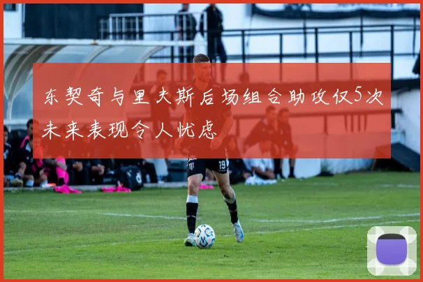 东契奇与里夫斯后场组合助攻仅5次未来表现令人忧虑