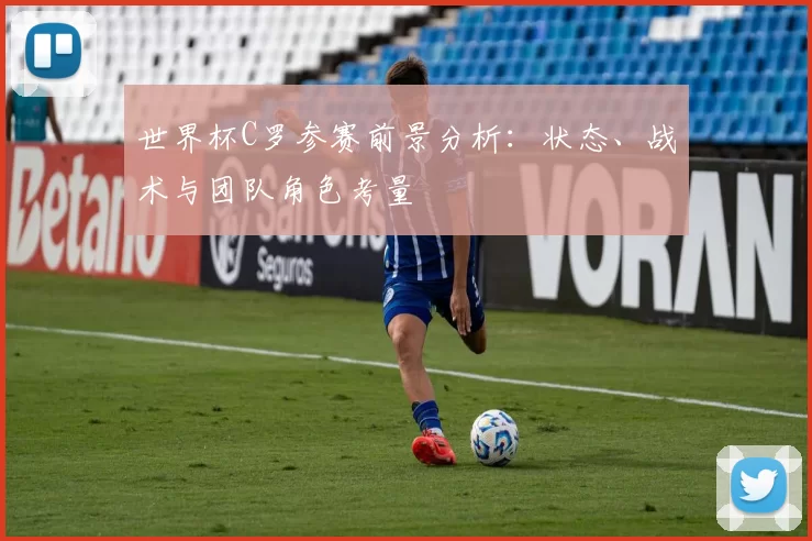 世界杯C罗参赛前景分析:状态、战术与团队角色考量