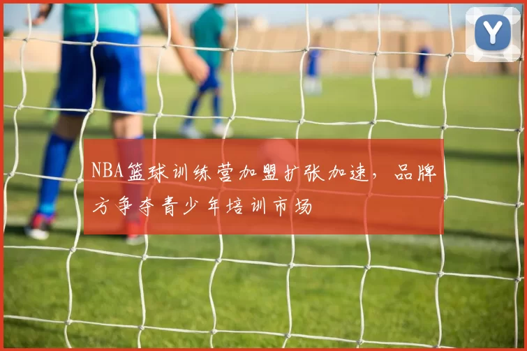 NBA篮球训练营加盟扩张加速，品牌方争夺青少年培训市场