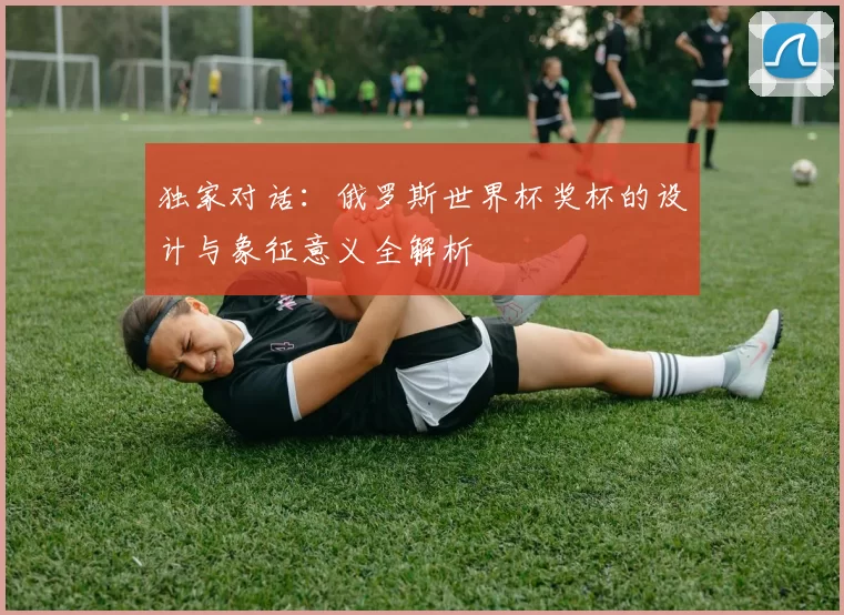 独家对话:俄罗斯世界杯奖杯的设计与象征意义全解析