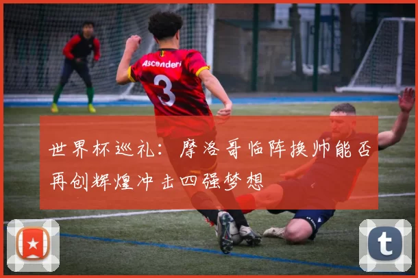 世界杯巡礼：摩洛哥临阵换帅能否再创辉煌冲击四强梦想