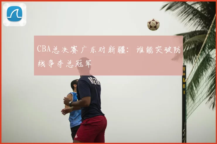CBA总决赛广东对新疆：谁能突破防线争夺总冠军
