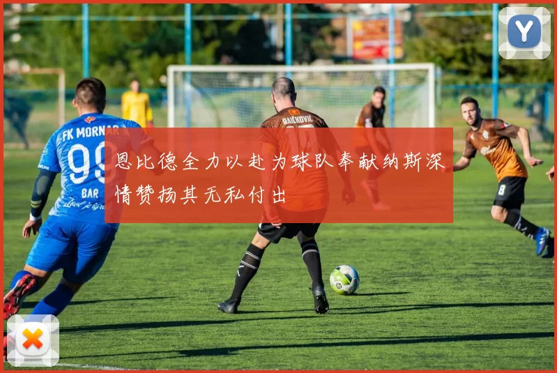 恩比德全力以赴为球队奉献纳斯深情赞扬其无私付出