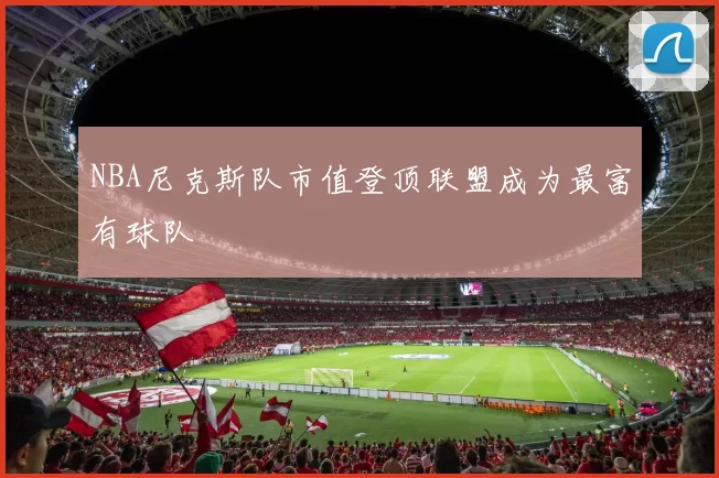 NBA尼克斯队市值登顶联盟成为最富有球队