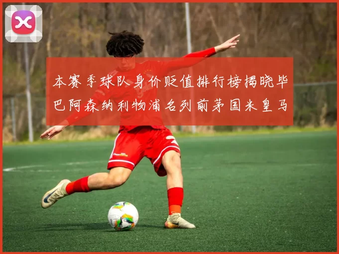 本赛季球队身价贬值排行榜揭晓毕巴阿森纳利物浦名列前茅国米皇马紧随其后