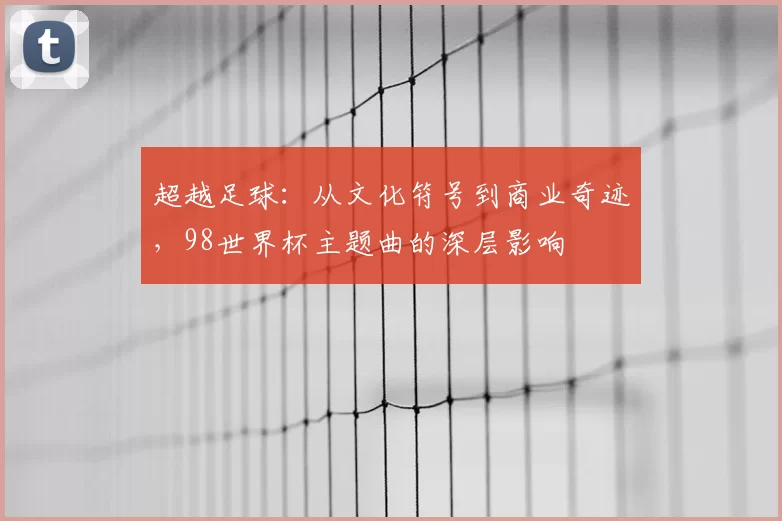 超越足球：从文化符号到商业奇迹，98世界杯主题曲的深层影响