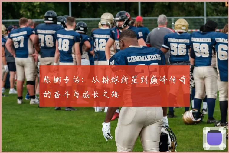 陈娜专访：从排球新星到巅峰传奇的奋斗与成长之路