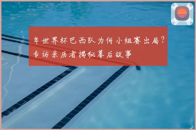 年世界杯巴西队为何小组赛出局?专访亲历者揭秘幕后故事