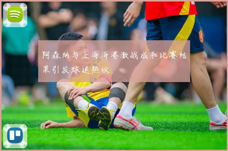 阿森纳与上海海港激战成和比赛结果引发球迷热议