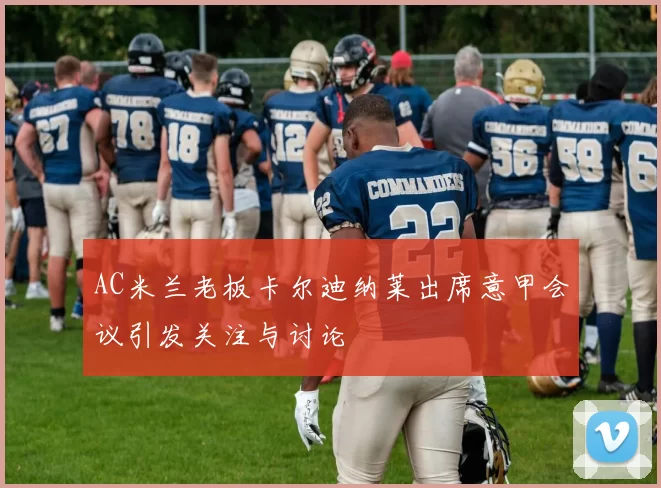AC米兰老板卡尔迪纳莱出席意甲会议引发关注与讨论
