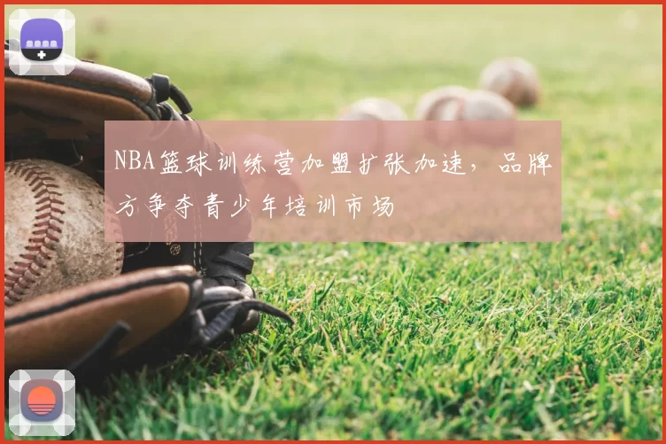 NBA篮球训练营加盟扩张加速，品牌方争夺青少年培训市场