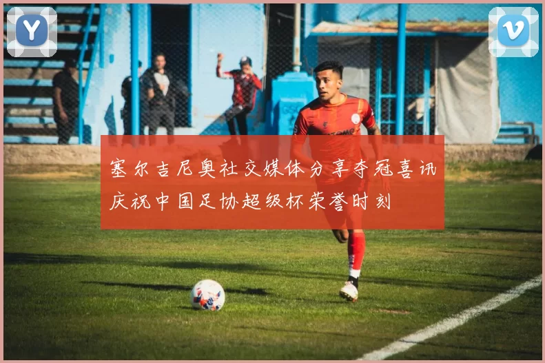 塞尔吉尼奥社交媒体分享夺冠喜讯庆祝中国足协超级杯荣誉时刻