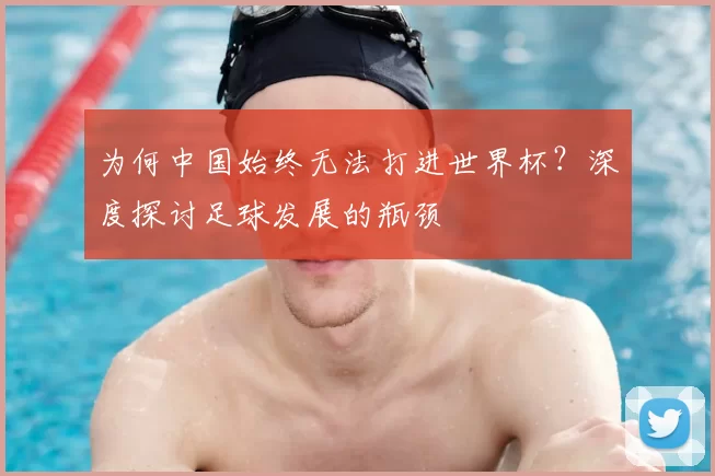 为何中国始终无法打进世界杯?深度探讨足球发展的瓶颈