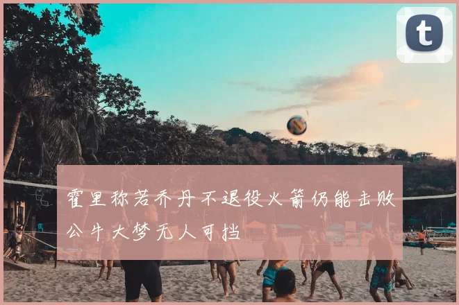 霍里称若乔丹不退役火箭仍能击败公牛大梦无人可挡