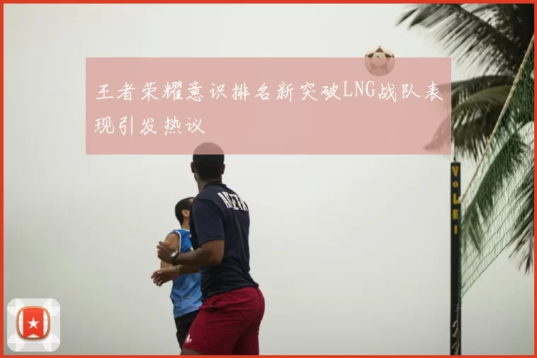 王者荣耀意识排名新突破LNG战队表现引发热议