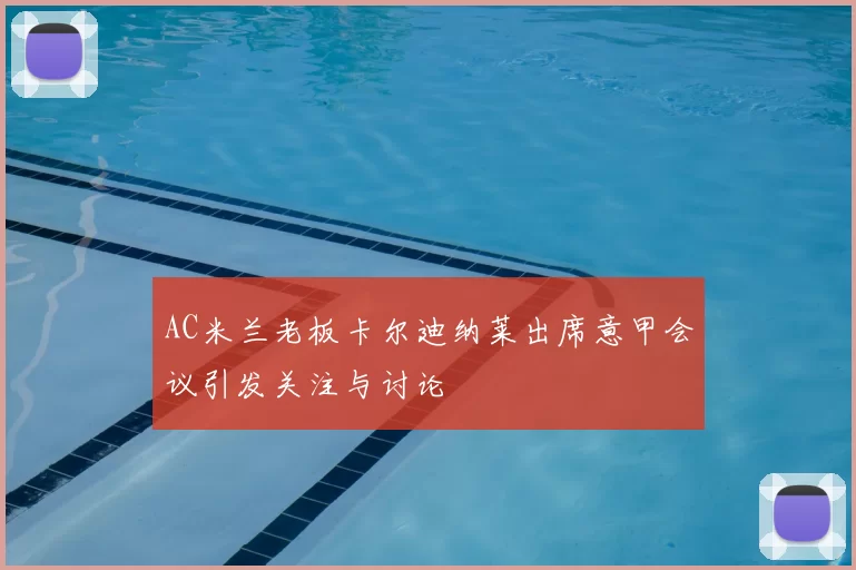AC米兰老板卡尔迪纳莱出席意甲会议引发关注与讨论