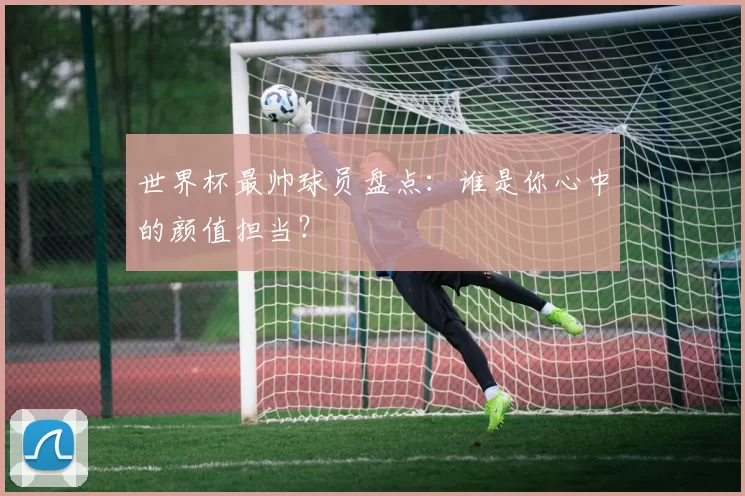 世界杯最帅球员盘点：谁是你心中的颜值担当？