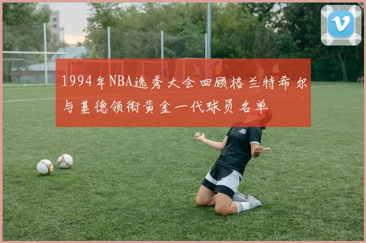 1994年NBA选秀大会回顾格兰特希尔与基德领衔黄金一代球员名单