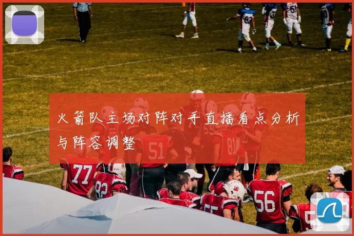 火箭队主场对阵对手直播看点分析与阵容调整