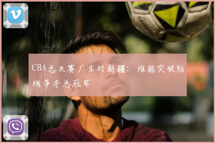 CBA总决赛广东对新疆：谁能突破防线争夺总冠军