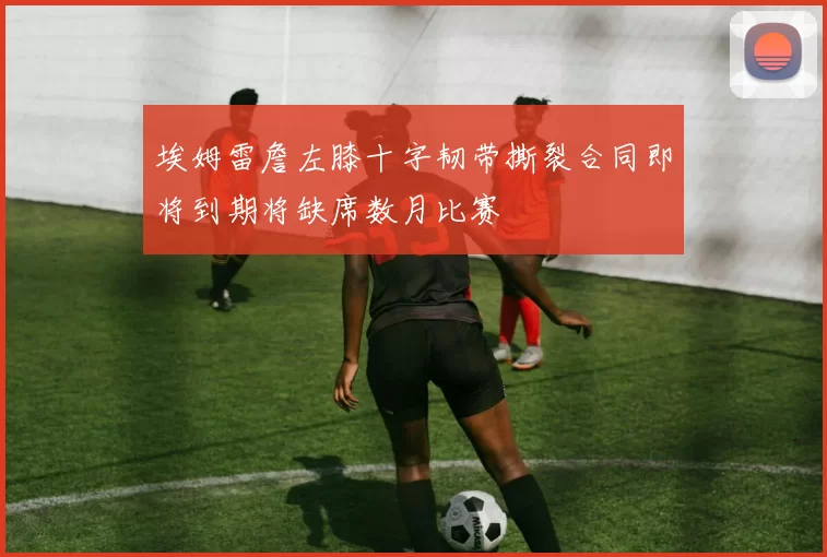 埃姆雷詹左膝十字韧带撕裂合同即将到期将缺席数月比赛