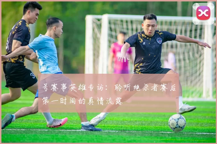 号赛事英雄专访：聆听绝杀者赛后第一时间的真情流露