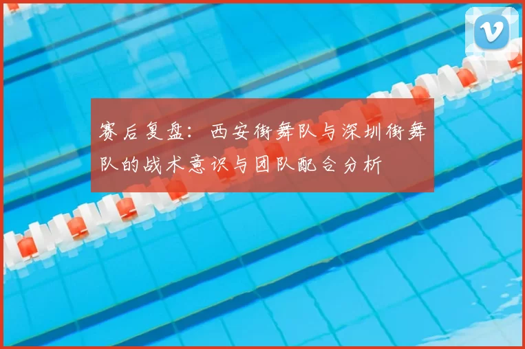 赛后复盘：西安街舞队与深圳街舞队的战术意识与团队配合分析