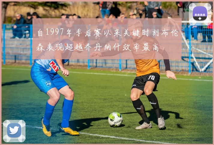 自1997年季后赛以来关键时刻布伦森表现超越乔丹纳什效率最高