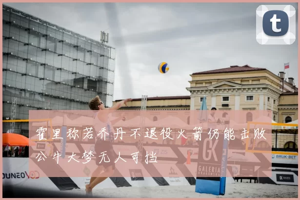 霍里称若乔丹不退役火箭仍能击败公牛大梦无人可挡