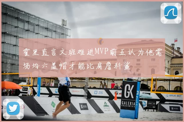 霍里直言文班难进MVP前五认为他需场均六盖帽才能比肩詹科鲨