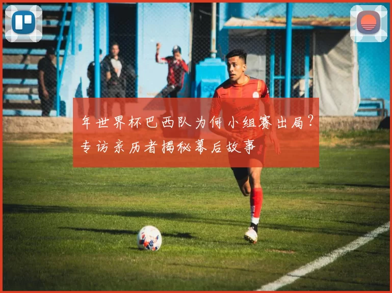 年世界杯巴西队为何小组赛出局?专访亲历者揭秘幕后故事