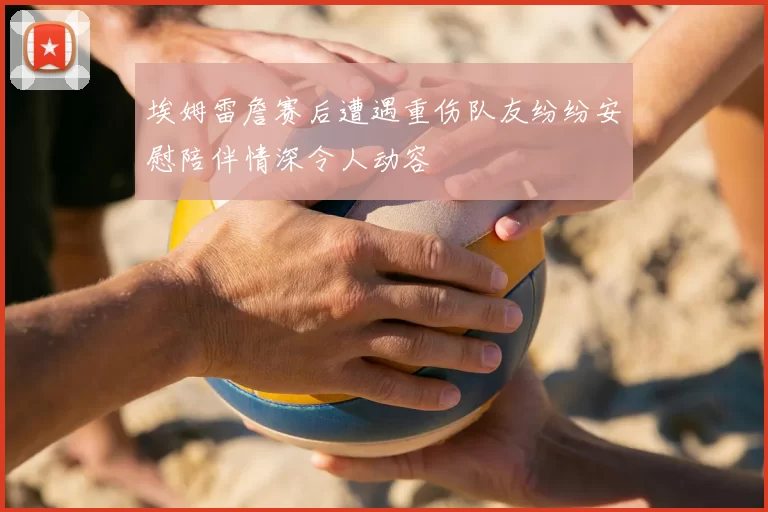 埃姆雷詹赛后遭遇重伤队友纷纷安慰陪伴情深令人动容