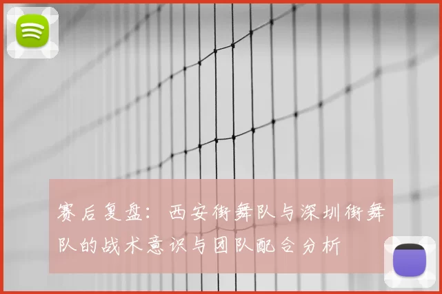 赛后复盘:西安街舞队与深圳街舞队的战术意识与团队配合分析