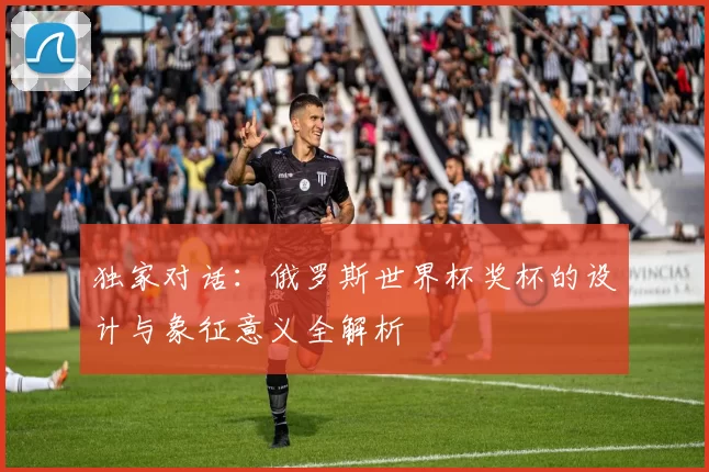 独家对话:俄罗斯世界杯奖杯的设计与象征意义全解析